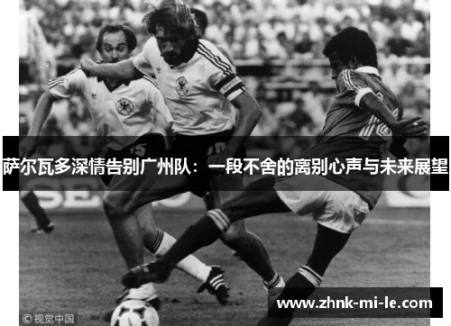 萨尔瓦多深情告别广州队：一段不舍的离别心声与未来展望