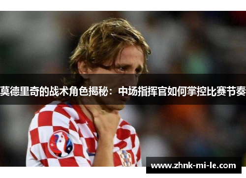莫德里奇的战术角色揭秘：中场指挥官如何掌控比赛节奏