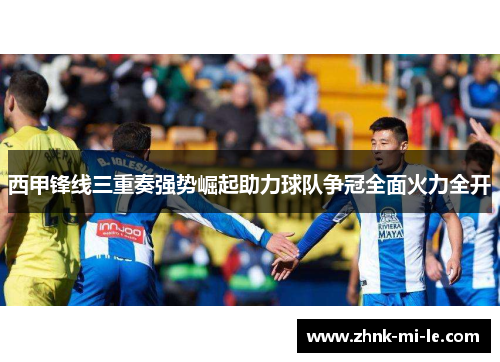 西甲锋线三重奏强势崛起助力球队争冠全面火力全开