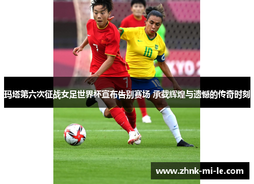 玛塔第六次征战女足世界杯宣布告别赛场 承载辉煌与遗憾的传奇时刻