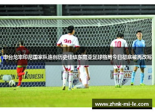 申台龙率印尼国家队连创历史佳绩东南亚足球格局今日彻底被再改写