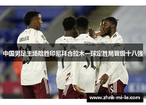 中国男足主场险胜印尼拜合拉木一球定胜局晋级十八强